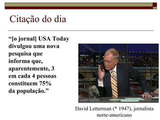 Citação do dia  “ [o jornal]  USA Today  divulgou uma nova  pesquisa que  informa que,  aparentemente, 3  em cada 4 pessoas  constituem 75%  da população.” David Letterman (* 1947), jornalista norte-americano 