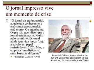 O jornal impresso vive  um momento de crise “ O jornal da era industrial, aquele que conhecemos e estávamos acostumados, está morto. Ou agonizante. O que não quer dizer que o jornal esteja morto. Muito pelo contrário. O jornal ainda tem vida longa. Vejo a edição em papel resistindo em 2020. Mas, a empresa jornalística vai estar bastante diferente” Rosental Calmon Alves Rosental Calmon Alves, diretor do Knight Center for Journalism in the Americas, da Universidade do Texas 