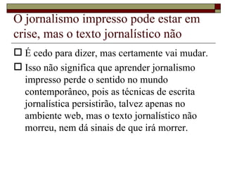 O jornalismo impresso pode estar em crise, mas o texto jornalístico não É cedo para dizer, mas certamente vai mudar. Isso não significa que aprender jornalismo impresso perde o sentido no mundo contemporâneo, pois as técnicas de escrita jornalística persistirão, talvez apenas no ambiente web, mas o texto jornalístico não morreu, nem dá sinais de que irá morrer. 
