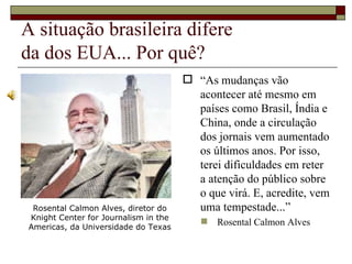 A situação brasileira difere  da dos EUA... Por quê? “ As mudanças vão acontecer até mesmo em países como Brasil, Índia e China, onde a circulação dos jornais vem aumentado os últimos anos. Por isso, terei dificuldades em reter a atenção do público sobre o que virá. E, acredite, vem uma tempestade...”  Rosental Calmon Alves Rosental Calmon Alves, diretor do Knight Center for Journalism in the Americas, da Universidade do Texas 