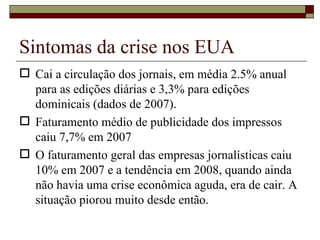 Sintomas da crise nos EUA Cai a circulação dos jornais, em média 2.5% anual para as edições diárias e 3,3% para edições dominicais (dados de 2007). Faturamento médio de publicidade dos impressos caiu 7,7% em 2007 O faturamento geral das empresas jornalísticas caiu 10% em 2007 e a tendência em 2008, quando ainda não havia uma crise econômica aguda, era de cair. A situação piorou muito desde então. 