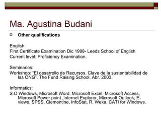 Ma. Agustina Budani Other qualifications English:  First Certificate Examination Dic 1998- Leeds School of English Current level: Proficiency Examination. Seminaries: Workshop: “El desarrollo de Recursos. Clave de la sustentabilidad de las ONG”. The Fund Raising School. Abr. 2003. Informatics: S.O Windows, Microsoft Word, Microsoft Excel, Microsoft Access, Microsoft Power point ,Internet Explorer, Microsoft Outlook, E-views, SPSS, Clementine, InfoStat, R, Weka, CATI for Windows. 