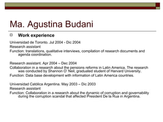 Ma. Agustina Budani Work experience Universidad de Toronto. Jul 2004 - Dic 2004 Research assistant  Function: translations, qualitative interviews, compilation of research documents and agenda coordination.  Research assistant. Apr 2004 – Dec 2004 Collaboration in a research about the pensions reforms in Latin America. The research was conducted by Shannon O’ Neil, graduated student of Harvard University.  Function: Data base development with information of Latin America countries.  Universidad Católica Argentina. May 2003 – Dic 2003 Research assistant  Function: Collaboration in a research about the dynamic of corruption and governability during the corruption scandal that affected President De la Rua in Argentina.  