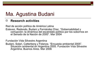 Ma. Agustina Budani Research activities Red de acción política de América Latina Estevez, Redondo, Budani y Fernández Díaz. “Gobernabilidad y corrupción; la dinámica del escándalo político por los sobornos en el Senado de la Nación de 2000”. Mar 2004 Fundación Vida Silvestre Argentina Budani, Solari, Catterberg y Fidanza. “Encuesta ambiental 2005”. Situación ambiental en Argentina 2005. Fundación Vida Silvestre Argentina. Buenos Aires. Mar 2006 