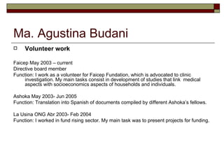Ma. Agustina Budani Volunteer work Faicep May 2003 – current Directive board member Function: I work as a volunteer for Faicep Fundation, which is advocated to clinic investigation. My main tasks consist in development of studies that link  medical aspects with socioeconomics aspects of households and individuals.  Ashoka May 2003- Jun 2005 Function: Translation into Spanish of documents compiled by different Ashoka’s fellows. La Usina ONG Abr 2003- Feb 2004 Function: I worked in fund rising sector. My main task was to present projects for funding.  