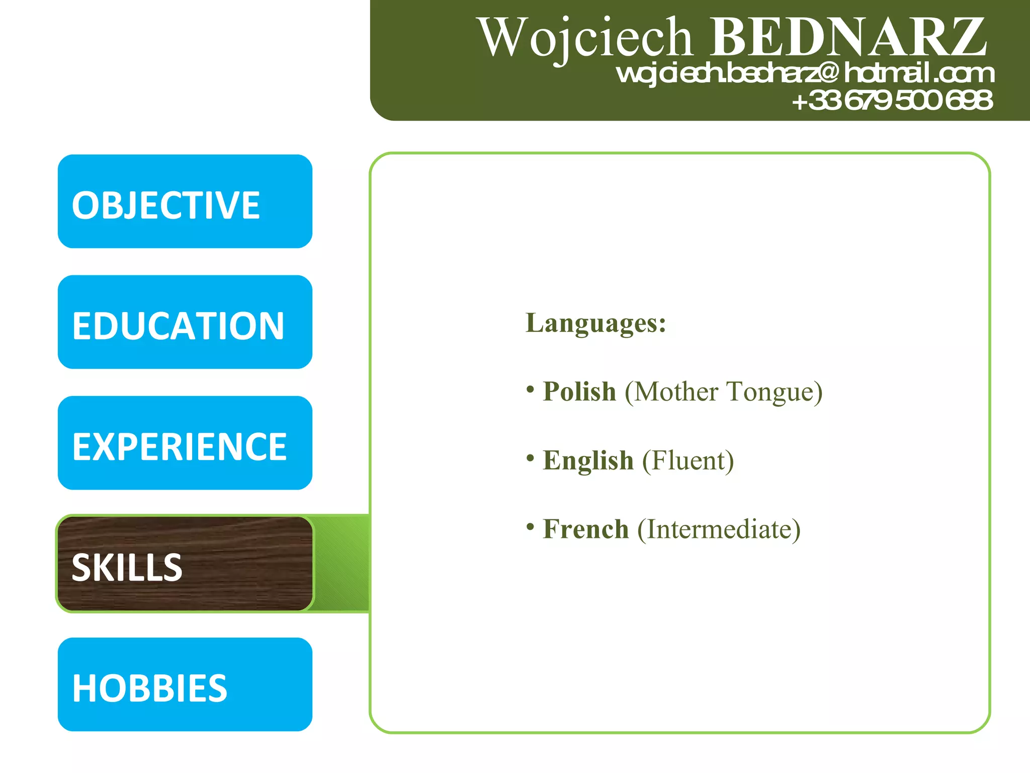 OBJECTIVE EDUCATION EXPERIENCE SKILLS HOBBIES Wojciech  BEDNARZ [email_address] +33 679 500 698 Languages: Polish  (Mother Tongue)  English  (Fluent)  French  (Intermediate)  