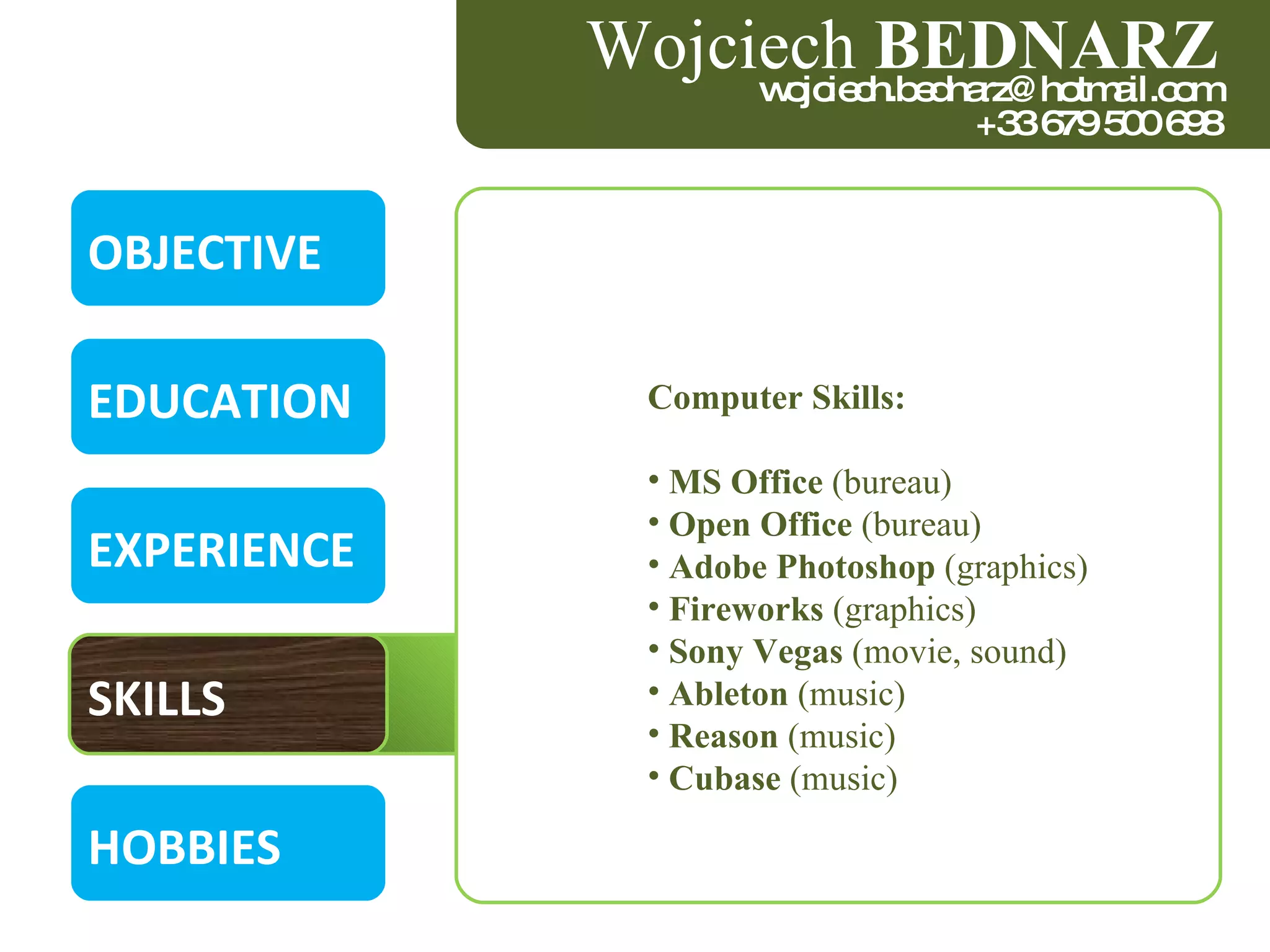 OBJECTIVE EDUCATION EXPERIENCE SKILLS HOBBIES Wojciech  BEDNARZ [email_address] +33 679 500 698 Computer Skills : MS Office  (bureau)   Open Office  (bureau) Adobe Photoshop  (graphics) Fireworks  (graphics) Sony Vegas  (movie, sound)   Ableton  (music)   Reason  (music)   Cubase  (music) 