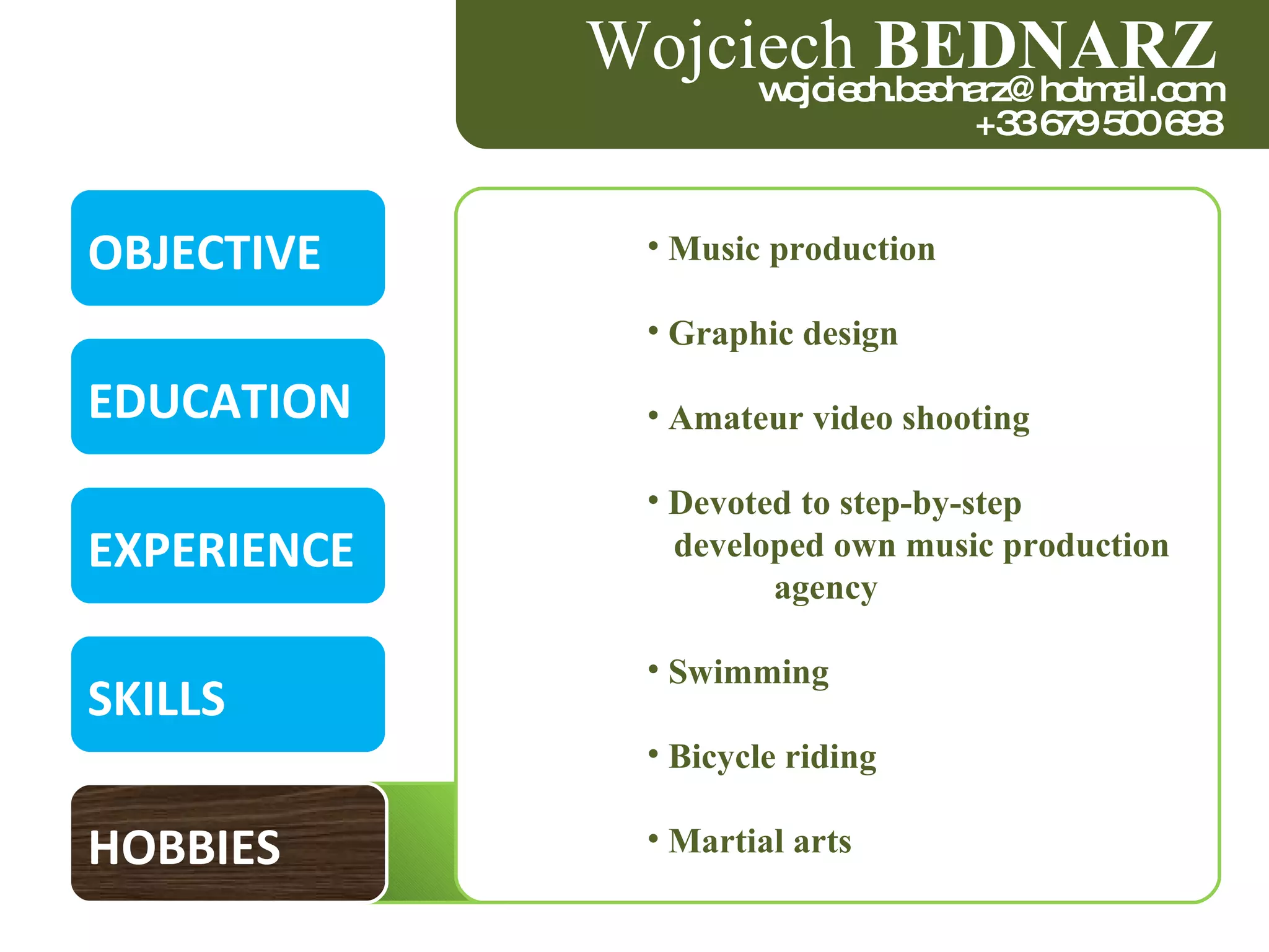 OBJECTIVE EDUCATION EXPERIENCE SKILLS HOBBIES Wojciech  BEDNARZ [email_address] +33 679 500 698 Music production Graphic design Amateur video shooting Devoted to step-by-step  developed own music production  agency Swimming Bicycle riding  Martial arts 