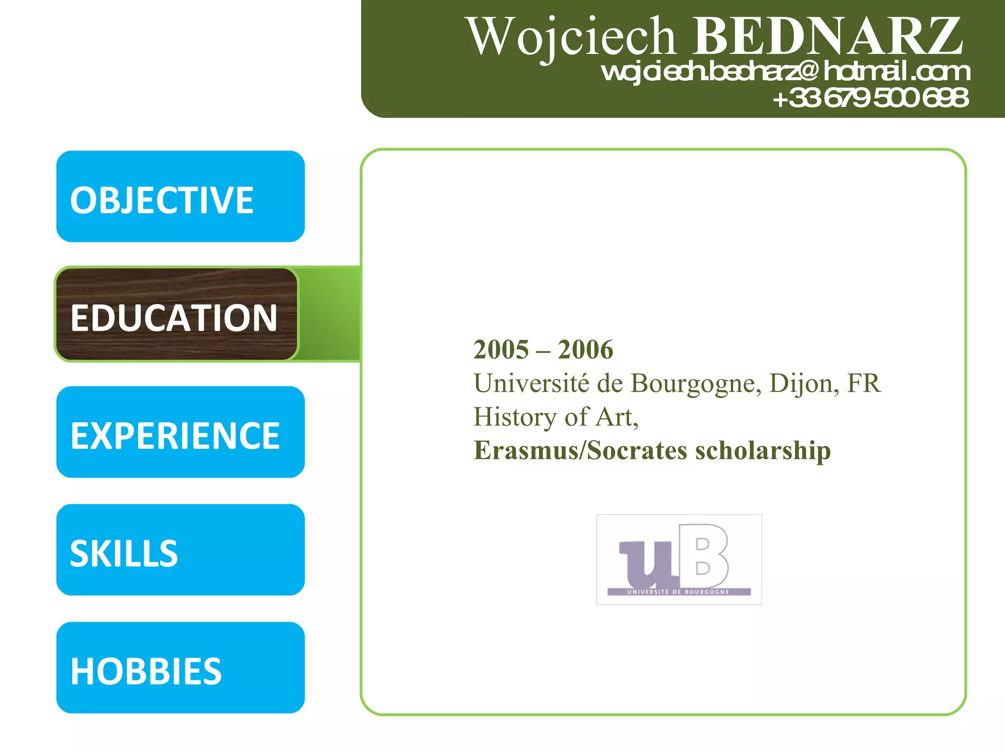 OBJECTIVE EDUCATION EXPERIENCE SKILLS HOBBIES 2005 – 2006  Université de Bourgogne, Dijon, FR  History of Art,  Erasmus/Socrates scholarship  Wojciech  BEDNARZ [email_address] +33 679 500 698 