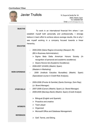 Curriculum Vitae
Javier Trullols 18, Duque de Sevilla,Flat 5A
28002, Madrid, Spain
Tel: 034650607384
Email: javiertrullols@gmail.com
OBJECTIVE
EDUCATION
WORK EXPERIENCE
OTHER SKILLS
INTERESTS
REFERENCES
To work in an international financial firm where I can
establish myself both personally and professionally. I strongly
believe in team effort to achieve above average results, this is why I
see myself working in a company focused towards a linear
hierarchy.
- 2000-2004 (Salve Regina University) (Newport, RI)
(BS in Business Administration)
 Sigma Beta Delta American Honors Society (In
recognition of personal and academic excellence)
 Deans Honors list (Academic Excellence)
- 2006-2007 (ICADE) (Madrid, Spain)
(Masters in Marketing)
- 2009 (Instituto Estudios Bursatiles) (Madrid, Spain)
(Specialized course in Credit Risk Analysis).
- 2005-2006 (Proctor & Gamble) (Santo Domingo, Dom Rep)
(Jr. Brand Manager)
- 2007-2008 (Canon) (Madrid, Spain) (Jr. Brand Manager)
- 2008-2009 (Barclays Bank) (Madrid, Spain) (Credit Analyst)
 Bilingual (English and Spanish)
 Proactive and creative
 Team player
 Organized
 Microsoft Office and Database Management.
 Golf, Tennis, and Skiing.
 