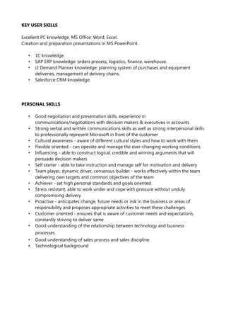 KEY USER SKILLS
Excellent PC knowledge. MS Office: Word, Excel.
Creation and preparation presentations in MS PowerPoint.
• 1C knowledge.
• SAP ERP knowledge: orders process, logistics, finance, warehouse.
• i2 Demand Planner knowledge: planning system of purchases and equipment
deliveries, management of delivery chains.
• Salesforce CRM knowledge.
PERSONAL SKILLS
• Good negotiation and presentation skills, experience in
communications/negotiations with decision makers & executives in accounts
• Strong verbal and written communications skills as well as strong interpersonal skills
to professionally represent Microsoft in front of the customer
• Cultural awareness - aware of different cultural styles and how to work with them
• Flexible oriented - can operate and manage the ever-changing working conditions
• Influencing - able to construct logical, credible and winning arguments that will
persuade decision makers
• Self starter - able to take instruction and manage self for motivation and delivery
• Team player, dynamic driver, consensus builder - works effectively within the team
delivering own targets and common objectives of the team
• Achiever - set high personal standards and goals oriented
• Stress resistant, able to work under and cope with pressure without unduly
compromising delivery
• Proactive - anticipates change, future needs or risk in the business or areas of
responsibility and proposes appropriate activities to meet these challenges
• Customer oriented - ensures that is aware of customer needs and expectations,
constantly striving to deliver same
• Good understanding of the relationship between technology and business
processes
• Good understanding of sales process and sales discipline
• Technological background
 