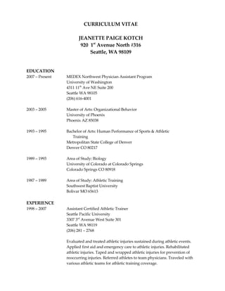 CURRICULUM VITAE

                        JEANETTE PAIGE KOTCH
                         920 1st Avenue North #316
                             Seattle, WA 98109


EDUCATION
2007 – Present   MEDEX Northwest Physician Assistant Program
                 University of Washington
                 4311 11th Ave NE Suite 200
                 Seattle WA 98105
                 (206) 616-4001

2003 – 2005      Master of Arts: Organizational Behavior
                 University of Phoenix
                 Phoenix AZ 85038

1993 – 1995      Bachelor of Arts: Human Performance of Sports & Athletic
                    Training
                 Metropolitan State College of Denver
                 Denver CO 80217

1989 – 1993      Area of Study: Biology
                 University of Colorado at Colorado Springs
                 Colorado Springs CO 80918

1987 – 1989      Area of Study: Athletic Training
                 Southwest Baptist University
                 Bolivar MO 65613

EXPERIENCE
1998 – 2007      Assistant Certified Athletic Trainer
                 Seattle Pacific University
                 3307 3rd Avenue West Suite 301
                 Seattle WA 98119
                 (206) 281 – 2768

                 Evaluated and treated athletic injuries sustained during athletic events.
                 Applied first aid and emergency care to athletic injuries. Rehabilitated
                 athletic injuries. Taped and wrapped athletic injuries for prevention of
                 reoccurring injuries. Referred athletes to team physicians. Traveled with
                 various athletic teams for athletic training coverage.
 