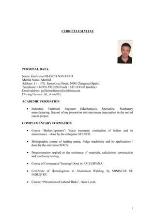 CURRICULUM VITAE




PERSONAL DATA.

Name: Guillermo FRANCO NAVARRO
Marital Status: Married
Address: 11 – 3ºB , Santa Cruz Street, 50003 Zaragoza (Spain)
Telephone: +34.976.290.209 (fixed) / 633 114 047 (mobile)
Email address: guillermofranco@telefonica.net
Driving Licence: A1, A and B1.

ACADEMIC FORMATION

   •   Industrial Technical Engineer (Mechanical), Speciality: Machinery
       manufacturing. Second of my promotion and maximum punctuation in the end of
       career project.

COMPLEMENTARY FORMATION

   •   Course “Boilers´operator”: Water treatment, conduction of boilers and its
       maintenance. / done by the enterprise STENCO.

   •   Monographic course of heating pump, fridge machinery and its applications /
       done by the enterprise ROCA.

   •   Programmation applied to the resistance of materials, calculation, construction
       and machinery testing.

   •   Course of Commercial Training/ Done by FAG ESPAÑA.

   •   Certificate of Homologation in Aluminium Welding, by MINISTER OF
       INDUSTRY.

   •   Course: “Prevention of Laboral Risks”. Basic Level.




                                                                                    1
 