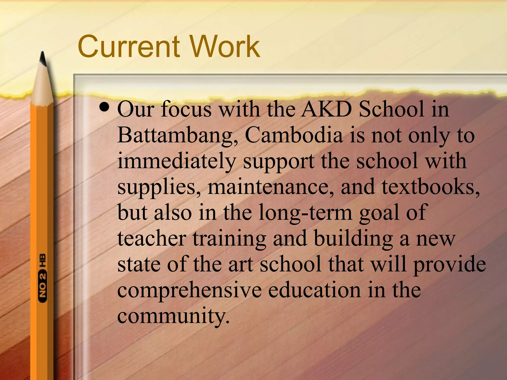 Current Work Our focus with the AKD School in Battambang, Cambodia is not only to immediately support the school with supplies, maintenance, and textbooks, but also in the long-term goal of teacher training and building a new state of the art school that will provide comprehensive education in the community. 