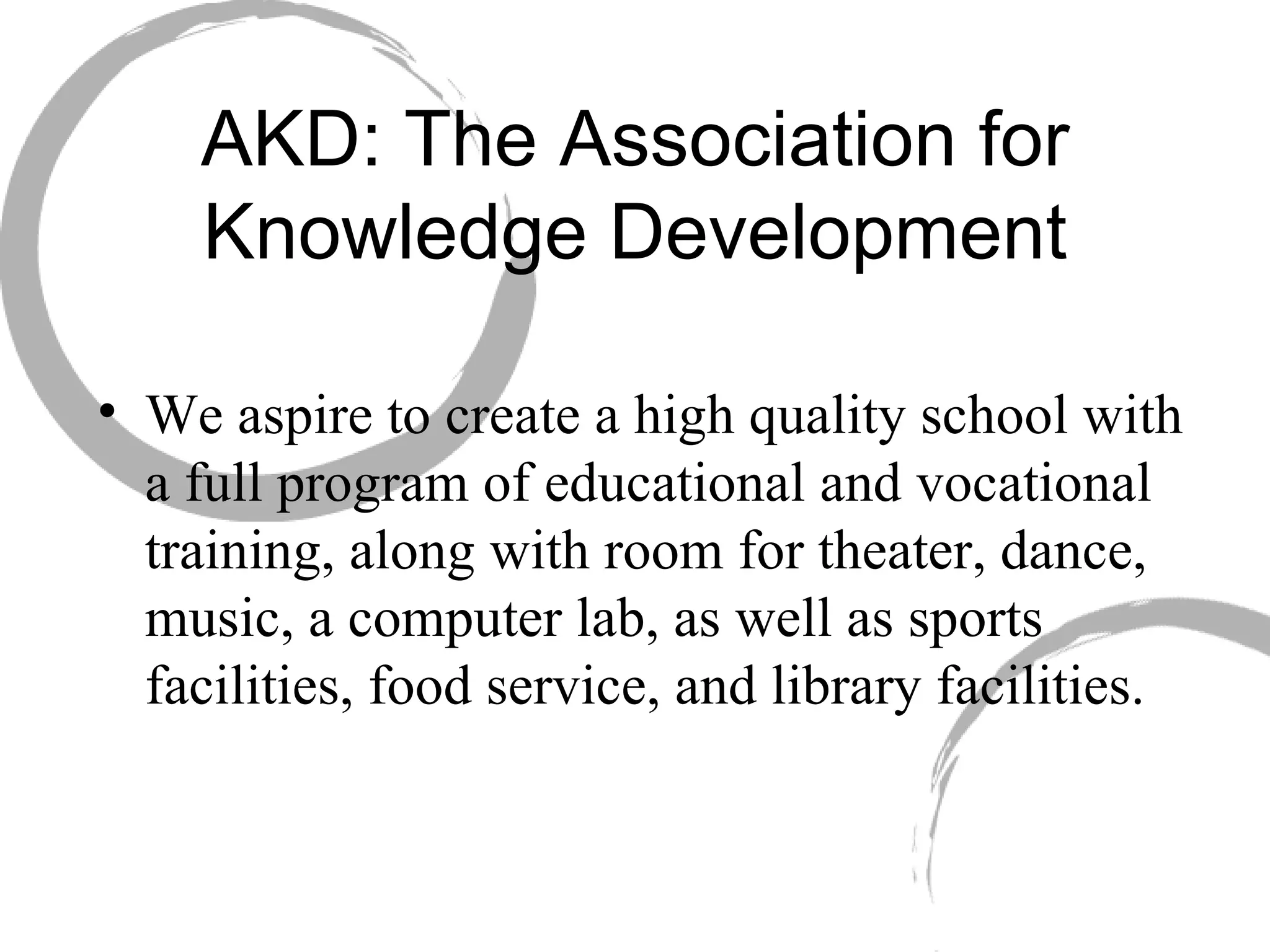 AKD: The Association for Knowledge Development We aspire to create a high quality school with a full program of educational and vocational training, along with room for theater, dance, music, a computer lab, as well as sports facilities, food service, and library facilities. 