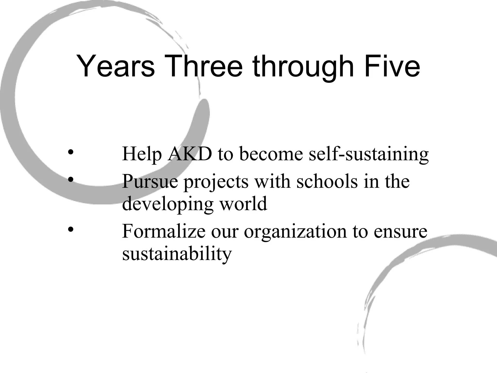 Years Three through Five   Help AKD to become self-sustaining   Pursue projects with schools in the   developing world   Formalize our organization to ensure   sustainability 