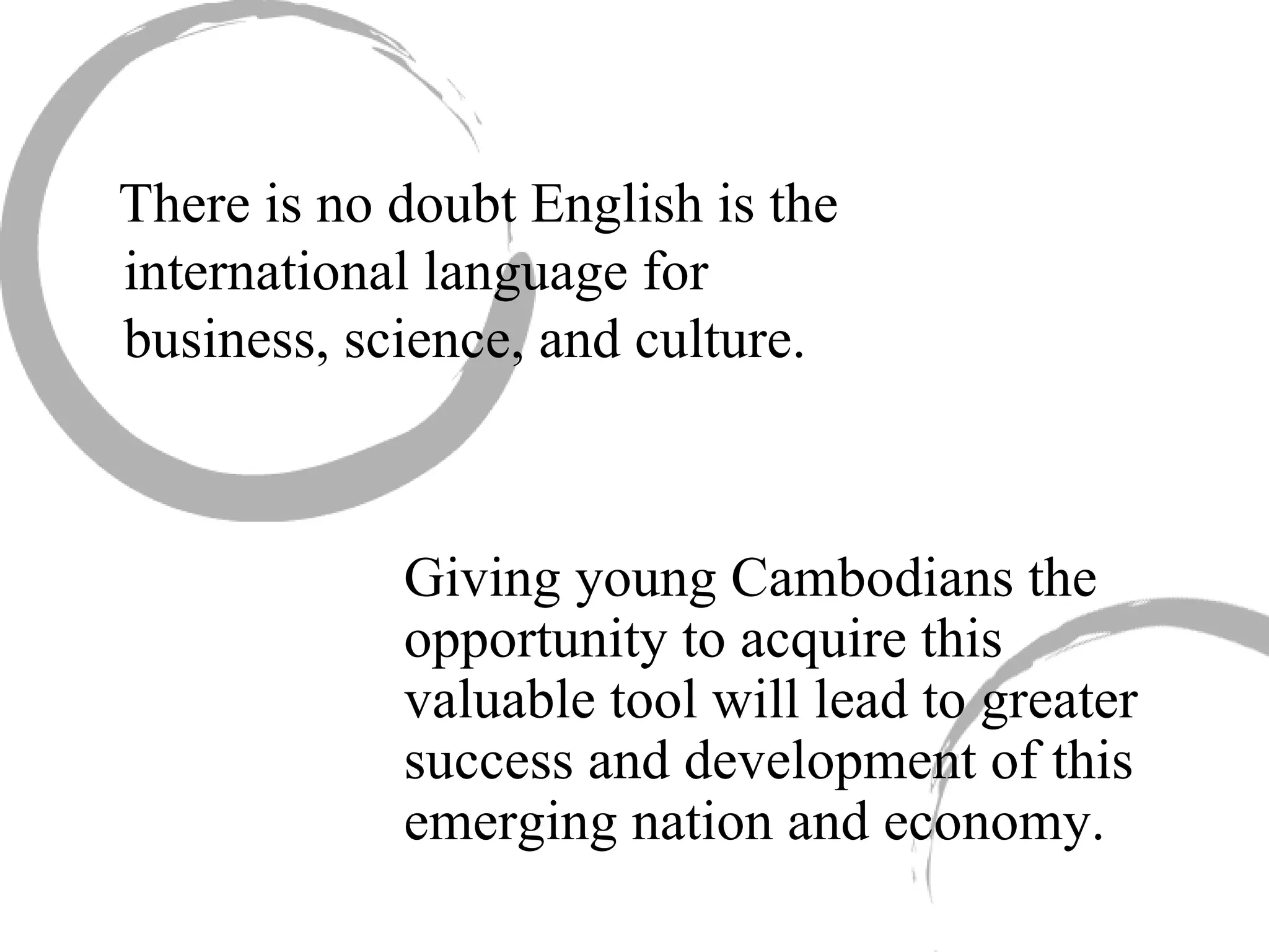 There is no doubt English is the international language for business, science, and culture.  Giving young Cambodians the opportunity to acquire this valuable tool will lead to greater success and development of this emerging nation and economy. 