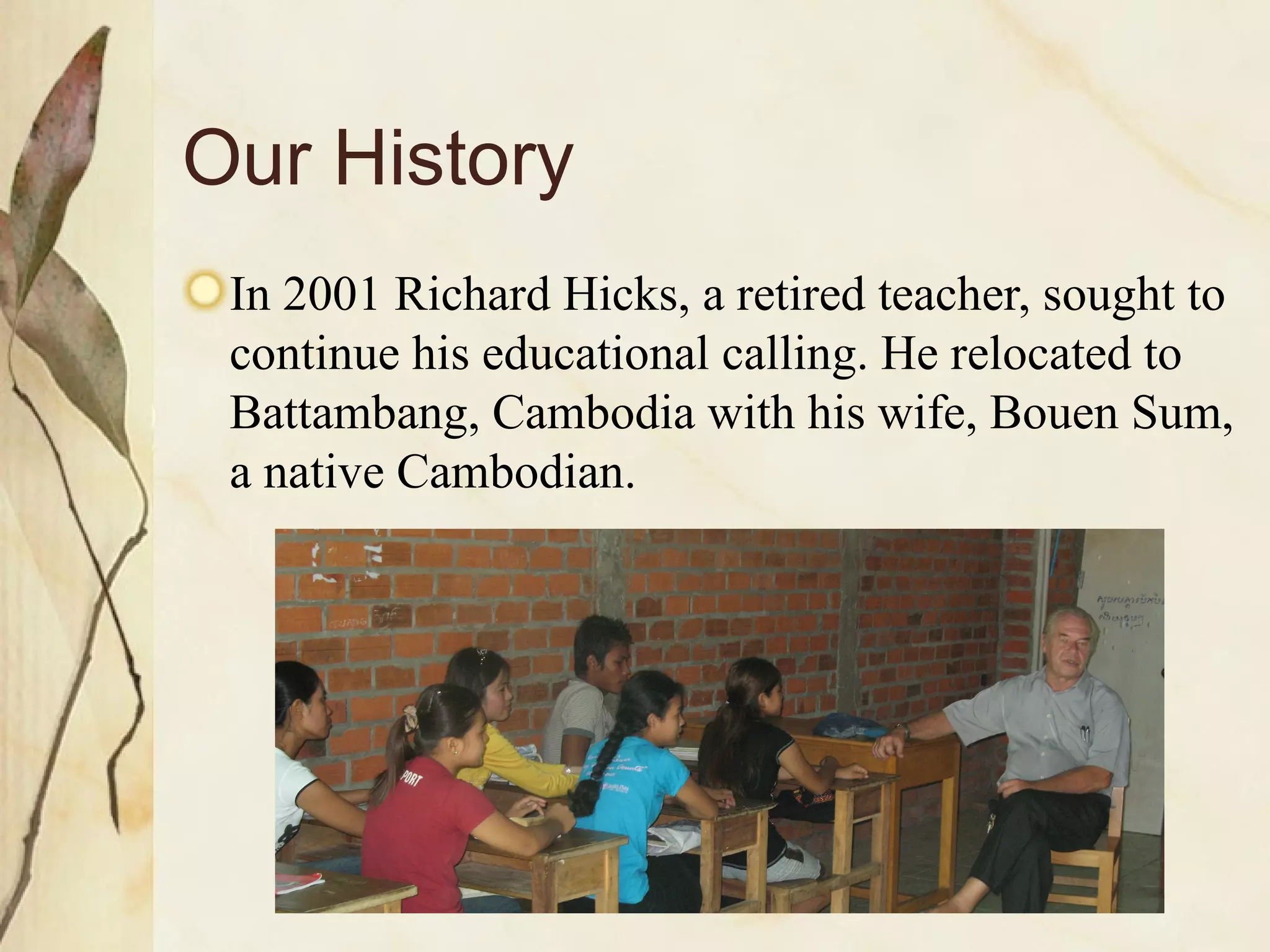 Our History In 2001 Richard Hicks, a retired teacher, sought to continue his educational calling. He relocated to Battambang, Cambodia with his wife, Bouen Sum, a native Cambodian.  