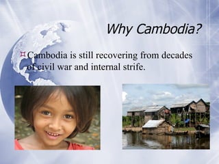 Why Cambodia? Cambodia is still recovering from decades of civil war and internal strife. 