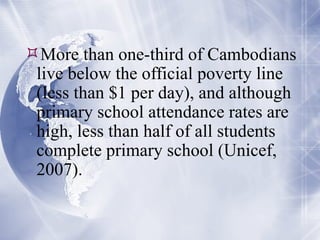 More than one-third of Cambodians live below the official poverty line (less than $1 per day), and although primary school attendance rates are high, less than half of all students complete primary school (Unicef, 2007). 
