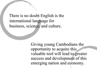 There is no doubt English is the international language for business, science, and culture.  Giving young Cambodians the opportunity to acquire this valuable tool will lead to greater success and development of this emerging nation and economy. 