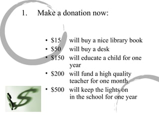 1. Make a donation now: •  $15  will buy a nice library book •  $50  will buy a desk $150  will educate a child for one    year $200  will fund a high quality    teacher for one month $500  will keep the lights on      in the school for one year 