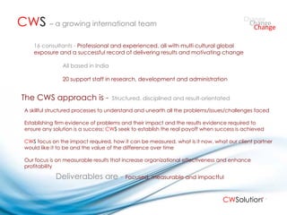 A skillful structured processes to understand and unearth all the problems/issues/challenges faced Establishing firm evidence of problems and their impact and the results evidence required to ensure any solution is a success;  CW S  seek to establish the real payoff when success is achieved CW S  focus on the impact required, how it can be measured, what is it now, what our client partner would like it to be and the value of the difference over time Our focus is on measurable results that increase organizational effectiveness and enhance profitability  16 consultants -  Professional and experienced, all with multi cultural global exposure and a successful record of delivering results and motivating change All based in India 20 support staff in research, development and administration CW S   – a growing international team  The CWS approach is -  Deliverables are - Structured, disciplined and result-orientated Focused, measurable and impactful Change Change Change CW Solution 