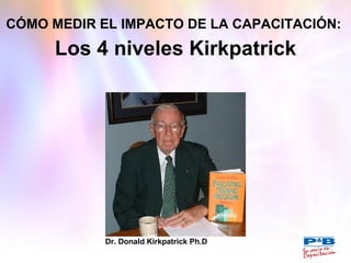 CÓMO MEDIR EL IMPACTO DE LA CAPACITACIÓN:   Los 4 niveles Kirkpatrick Dr. Donald Kirkpatrick Ph.D 