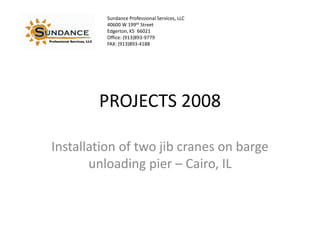 Sundance Professional Services, LLC
          40600 W 199th Street
          Edgerton, KS 66021
          Office: (913)893-9779
          FAX: (913)893-4188




        PROJECTS 2008

Installation of two jib cranes on barge
       unloading pier – Cairo, IL
 