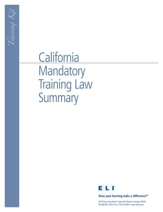 Training Kit




               California
               Mandatory
               Training Law
               Summary




                              Does your learning make a difference?®
                              2675 Paces Ferry Road • Suite 470 Atlanta • Georgia 30339
                              Tel: 800.497.7654 • Fax: 770.319.7905 • www.eliinc.com
 