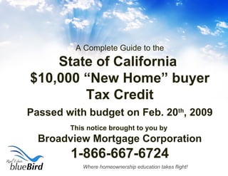 A Complete Guide to the State of California  $10,000 “New Home” buyer Tax Credit Passed with budget on Feb. 20 th , 2009 This notice brought to you by  Broadview Mortgage Corporation 1-866-667-6724 