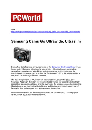LINK :
http://www.pcworld.com/article/156576/samsung_cams_go_ultrawide_ultraslim.html




Samsung Cams Go Ultrawide, Ultraslim




During four digital camera announcements at the Consumer Electronics Show in Las
Vegas today, Samsung introduced a wide-angle, 10X-optical-zoom camera that
ranges from an extremely wide 24mm on the wide-angle end to 240mm on the
telephoto end. In wide-angle capability, the Samsung HZ10W is the league leader at
this year's CES among fixed-lens cameras.

The 10.2-megapixel HZ10W, which will be available in January for $300, also
features a 720p high-definition shooting mode (30 frames per second with the H.264
codec) that saves video clips as one file, even after the shooter pauses the recording.
Also in the mix are dual optical/digital image stabilization and today's usual host of
face-detection, smile-trigger, and red-eye-correction modes.

In addition to the HZ10W, Samsung announced the ultracompact, 12.2-megapixel
TL100, which is just 16.6 millimeters thick.
 