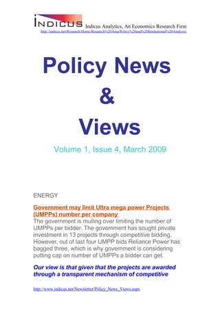 Indicus Analytics, An Economics Research Firm
   http://indicus.net/Research/Home/Research%20Area/Policy%20and%20Institutional%20Analysis/




    Policy News
         &
       Views
          Volume 1, Issue 4, March 2009




ENERGY

Government may limit Ultra mega power Projects
(UMPPs) number per company
The government is mulling over limiting the number of
UMPPs per bidder. The government has sought private
investment in 13 projects through competitive bidding.
However, out of last four UMPP bids Reliance Power has
bagged three, which is why government is considering
putting cap on number of UMPPs a bidder can get.

Our view is that given that the projects are awarded
through a transparent mechanism of competitive

http://www.indicus.net/Newsletter/Policy_News_Views.aspx
 