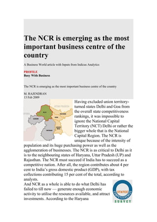 The NCR is emerging as the most
important business centre of the
country
A Business World article with Inputs from Indicus Analytics

PROFILE
Busy With Business


The NCR is emerging as the most important business centre of the country

M. RAJENDRAN
13 Feb 2009
                                 Having excluded union territory-
                                 turned states Delhi and Goa from
                                 the overall state competitiveness
                                 rankings, it was impossible to
                                 ignore the National Capital
                                 Territory (NCT) Delhi or rather the
                                 bigger whole that is the National
                                 Capital Region. The NCR is
                                 unique because of the intensity of
population and its huge purchasing power as well as the
agglomeration of businesses. The NCR is as critical to Delhi as it
is to the neighbouring states of Haryana, Uttar Pradesh (UP) and
Rajasthan. The NCR must succeed if India has to succeed as a
competitive nation. After all, the region contributes about 4 per
cent to India’s gross domestic product (GDP), with tax
collections contributing 15 per cent of the total, according to
analysts.
And NCR as a whole is able to do what Delhi has
failed to till now — generate enough economic
activity to utilise the resources available, and attract
investments. According to the Haryana
 