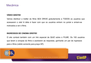 Mecânica
VÍDEO GRÁTIS!
Vamos distribuir o trailler do filme SEX DRIVE gratuitamente a TODOS os usuários que
acessarem o site! A idéia é fazer com que os usuários entrem no portal e sintam-se
motivados a ver o filme.
INGRESSOS DE CINEMA GRÁTIS!
O site contará também com um link especial de QUIZ sobre o FILME. Os 100 usuários
que lerem a sinopse do filme e acertarem as respostas, ganharão um par de ingressos
para o filme (válido somente para praça SP).
 