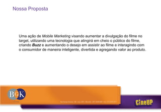 Nossa Proposta
Uma ação de Mobile Marketing visando aumentar a divulgação do filme no
target, utilizando uma tecnologia que atingirá em cheio o público do filme,
criando Buzz e aumentando o desejo em assistir ao filme e interagindo com
o consumidor de maneira inteligente, divertida e agregando valor ao produto.
 