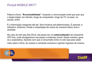 Porquê MOBILE MKT?
Palavra chave: “Encontrabilidade”. Impactar a comunicação onde que quer que
o target esteja: em trânsito, longe do computador, longe da TV, no lazer, na
escola, enfim.
É a informação chegando até ele. Sem horários pré-determinados. É pessoal, é
interativo, dinâmico. Existe a impactação da marca de maneira lúdica, leve e
divertida.
No caso do site wap Sex Drive, ela passa ser um potencializador da campanha
OFF-line, onde divulgaremos nas peças o endereço móvel. Desta maneira, gera-
se a expectativa, fazendo com que o consumidor entre no site wap para saber
mais sobre o filme, ter acesso a conteúdo exclusivo e ganhar ingresso de cinema.
 