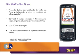 Site WAP – Sex Drive
• Promoção Cultural com distribuição do trailler do
filme gratuitamente a todos os usuários de
telefone celular ;
• Download de outros conteúdos do filme (imagens,
vídeos, ringtones e truetones com músicas da trilha);
• Guia de Salas de exibição;
• QUIZ WAP com distribuição de ingressos-convite para
o filme ;
apenas para celulares compatíveis.
apenas para a cidade de SP.
 