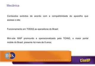 Mecânica
Conteúdos exibidos de acordo com a compatibilidade do aparelho que
acessa o site;
Funcionamento em TODAS as operadoras do Brasil;
Mini-site WAP promovido e operacionalizado pela TOING, o maior portal
mobile do Brasil, presente há mais de 8 anos;
 