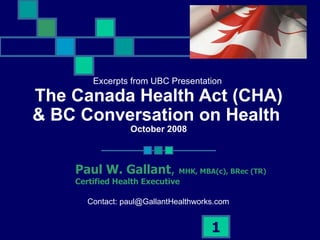 Excerpts from UBC Presentation  The Canada Health Act (CHA) & BC Conversation on Health  October 2008 Paul W. Gallant ,  MHK, MBA(c), BRec (TR) Certified Health Executive  Contact: paul@GallantHealthworks.com 