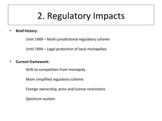 2. Regulatory Impacts Brief history: Until 1989 – Multi-jurisdictional regulatory scheme  Until 1994 – Legal protection of local monopolies Current framework: Shift to competition from monopoly More simplified regulatory scheme Foreign ownership, price and license restrictions Spectrum auction 