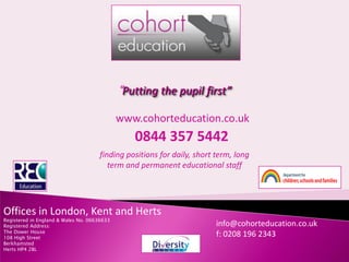 “Putting the pupil first”

                                             www.cohorteducation.co.uk
                                                0844 357 5442
                                     finding positions for daily, short term, long
                                        term and permanent educational staff




Offices in London, Kent and Herts
Registered in England & Wales No. 06636633
                                                                        info@cohorteducation.co.uk
Registered Address:
The Dower House
                                                                        f: 0208 196 2343
108 High Street
Berkhamsted
Herts HP4 2BL
 