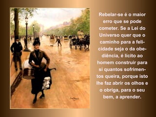 Rebelar-se é o maior erro que se pode cometer. Se a Lei do Universo quer que o caminho para a feli-cidade seja o da obe-diência, é lícito ao homem construir para si quantos sofrimen-tos queira, porque isto lhe faz abrir os olhos e o obriga, para o seu bem, a aprender. 