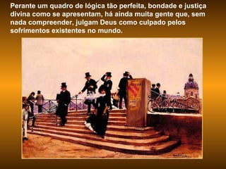 Perante um quadro de lógica tão perfeita, bondade e justiça divina como se apresentam, há ainda muita gente que, sem nada compreender, julgam Deus como culpado pelos sofrimentos existentes no mundo.  