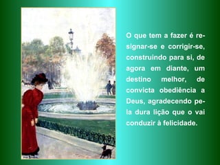O que tem a fazer é re-signar-se e corrigir-se, construindo para si, de agora em diante, um destino melhor, de convicta obediência a Deus, agradecendo pe-la dura lição que o vai conduzir à felicidade. 