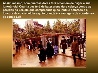 Assim mesmo, com quantas dores terá o homem de pagar a sua ignorância! Quanta vez terá de bater a sua dura cabeça contra as paredes da Lei, até que compreenda quão inútil e dolorosa é a loucura da sua rebeldia e quão grande é a vantagem de coordenar-se com a Lei! 