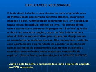 EXPLICAÇÕES NECESSÁRIAS O texto deste trabalho é uma síntese do texto original da obra de Pietro Ubaldi, apresentada de forma atraente, envolvendo imagens e sons. A metodologia recomenda que, em seguida, se faça a leitura do capítulo original do livro.  “O contato direto com a expressiva e poderosa linguagem de “ Sua Voz ” que dita a obra é um momento mágico, capaz de falar intimamente à alma do leitor e imprescindível para aquele que deseja saciar-se nessa fonte de verdades eternas. Não menospreze, portanto, essa oportunidade surpreendente de contatar-se diretamente com as correntes de pensamentos que movem os elevados conceitos desenvolvidos nesse majestoso compêndio do espírito”. (Gilson Freire, em Introdução à A GRANDE SÍNTESE) Junto a este trabalho é apresentado o texto original do capítulo, em PPS, musicado.  