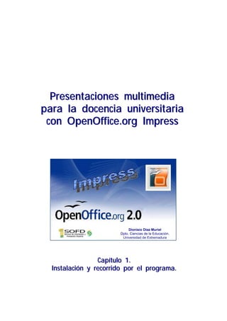 Presentaciones multimedia
para la docencia universitaria
 con OpenOffice.org Impress




                             Dionisio Díaz Muriel
                        Dpto. Ciencias de la Educación.
                         Universidad de Extremadura




                 Capítulo 1.
  Instalación y recorrido por el programa.
 