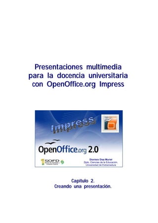 Presentaciones multimedia
para la docencia universitaria
 con OpenOffice.org Impress




                        Dionisio Díaz Muriel
                   Dpto. Ciencias de la Educación.
                    Universidad de Extremadura




              Capítulo 2.
       Creando una presentación.
 