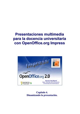 Presentaciones multimedia
para la docencia universitaria
 con OpenOffice.org Impress




                          Dionisio Díaz Muriel
                     Dpto. Ciencias de la Educación.
                      Universidad de Extremadura




               Capítulo 4.
       Dinamizando la presentación.
 